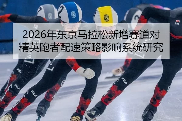 2026年东京马拉松新增赛道对精英跑者配速策略影响系统研究